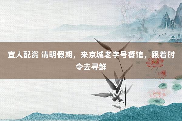 宜人配资 清明假期，来京城老字号餐馆，跟着时令去寻鲜