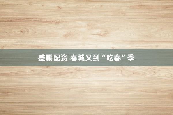 盛鹏配资 春城又到“吃春”季
