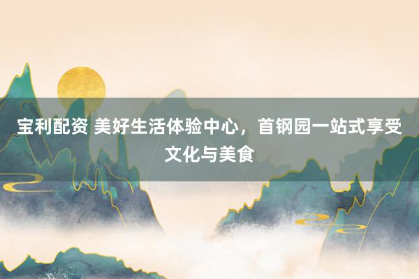 宝利配资 美好生活体验中心，首钢园一站式享受文化与美食