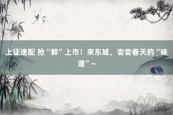 上证速配 抢“鲜”上市！来东城，尝尝春天的“味道”~