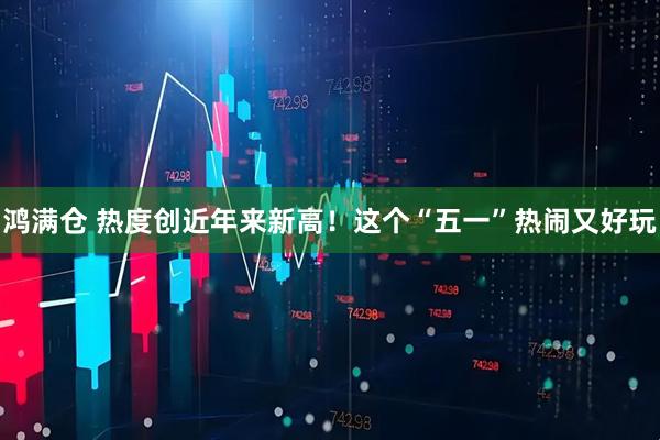 鸿满仓 热度创近年来新高！这个“五一”热闹又好玩