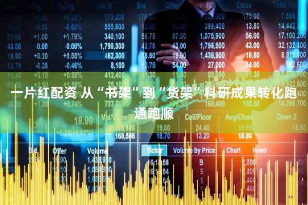 一片红配资 从“书架”到“货架”科研成果转化跑通跑顺
