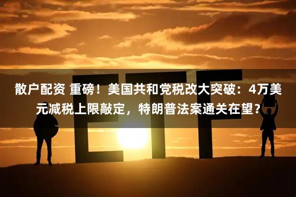散户配资 重磅！美国共和党税改大突破：4万美元减税上限敲定，特朗普法案通关在望？