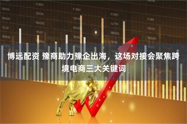 博远配资 豫商助力豫企出海，这场对接会聚焦跨境电商三大关键词