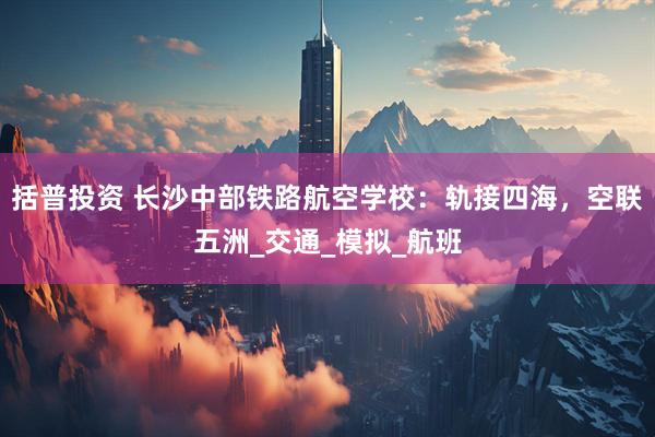 括普投资 长沙中部铁路航空学校：轨接四海，空联五洲_交通_模拟_航班