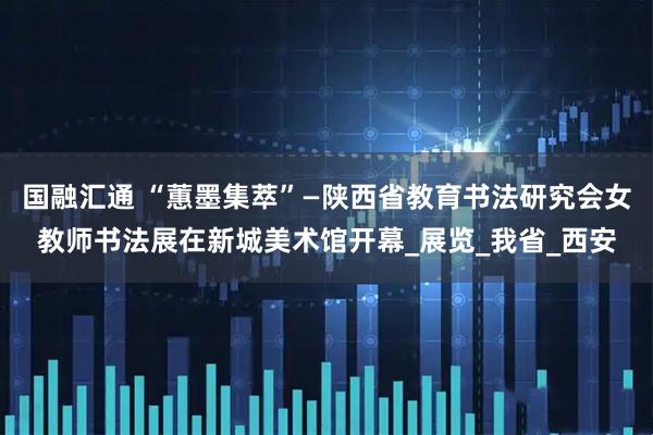国融汇通 “蕙墨集萃”—陕西省教育书法研究会女教师书法展在新城美术馆开幕_展览_我省_西安
