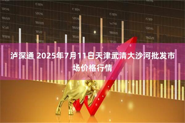 泸深通 2025年7月11日天津武清大沙河批发市场价格行情