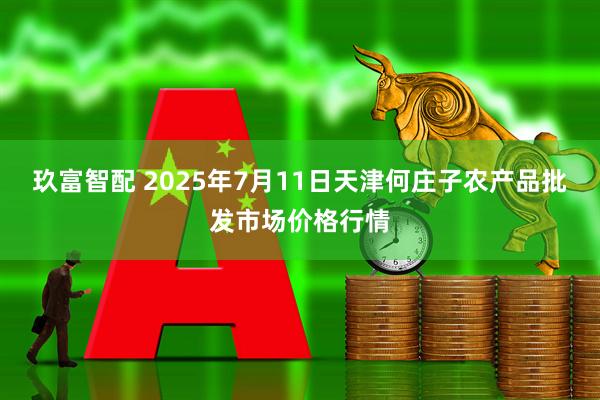 玖富智配 2025年7月11日天津何庄子农产品批发市场价格行情