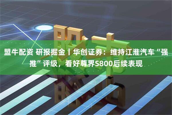 盟牛配资 研报掘金丨华创证券：维持江淮汽车“强推”评级，看好尊界S800后续表现