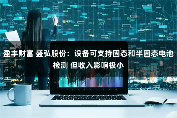 盈丰财富 盛弘股份：设备可支持固态和半固态电池检测 但收入影响极小