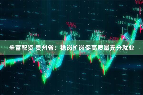 垒富配资 贵州省：稳岗扩岗促高质量充分就业