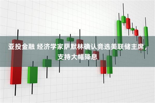 亚投金融 经济学家萨默林确认竞选美联储主席，支持大幅降息