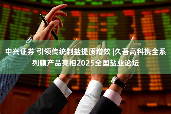 中兴证券 引领传统制盐提质增效 |久吾高科携全系列膜产品亮相2025全国盐业论坛