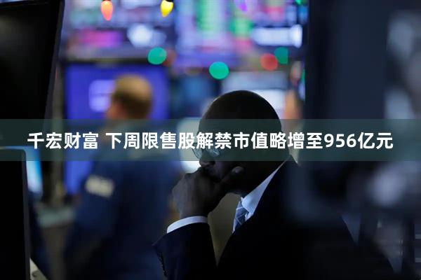 千宏财富 下周限售股解禁市值略增至956亿元