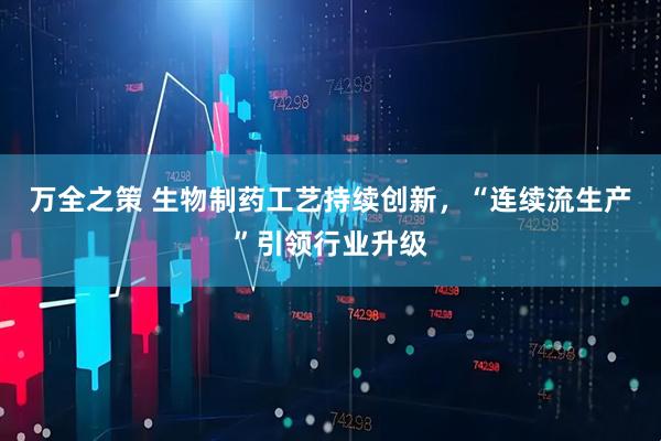 万全之策 生物制药工艺持续创新，“连续流生产”引领行业升级