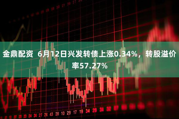 金鼎配资  6月12日兴发转债上涨0.34%，转股溢价率57.27%