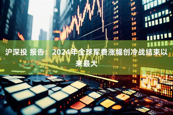 沪深投 报告：2024年全球军费涨幅创冷战结束以来最大