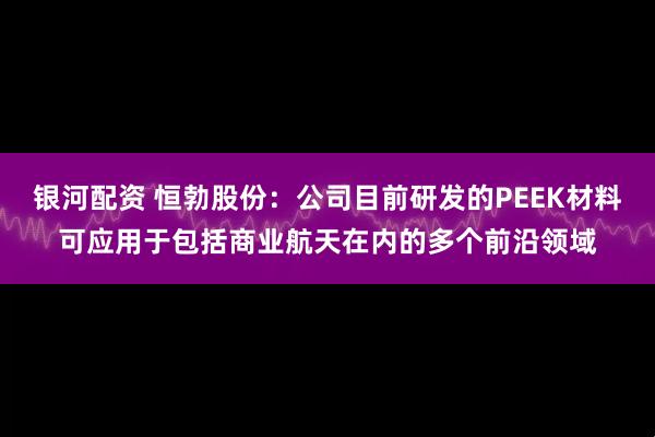 银河配资 恒勃股份：公司目前研发的PEEK材料可应用于包括商业航天在内的多个前沿领域