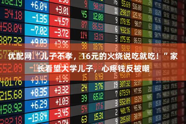 优配网 “儿子不孝，16元的火烧说吃就吃！”家长看望大学儿子，心疼钱反被嘲