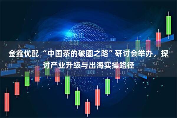金鑫优配 “中国茶的破圈之路”研讨会举办，探讨产业升级与出海实操路径